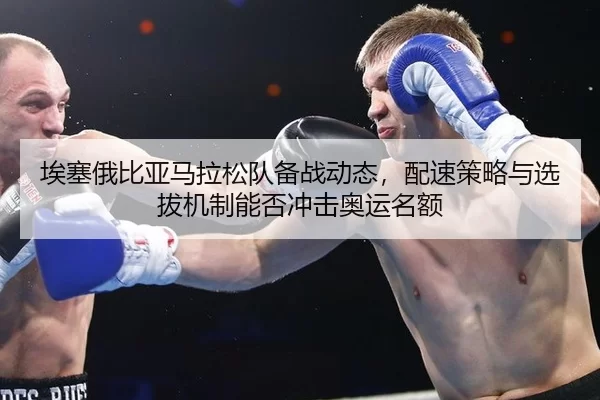 埃塞俄比亚马拉松队备战动态，配速策略与选拔机制能否冲击奥运名额