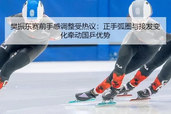 樊振东赛前手感调整受热议：正手弧圈与接发变化牵动国乒优势